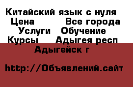 Китайский язык с нуля. › Цена ­ 750 - Все города Услуги » Обучение. Курсы   . Адыгея респ.,Адыгейск г.